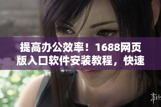 提高辦公效率！1688網頁版入口軟件安裝教程，快速訪問國內供應商
