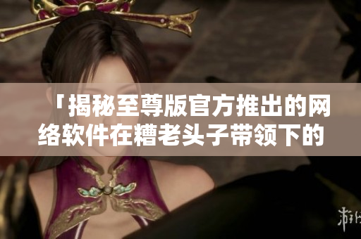 「揭秘至尊版官方推出的網(wǎng)絡軟件在糟老頭子帶領下的修改之路」