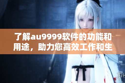 了解au9999軟件的功能和用途，助力您高效工作和生活