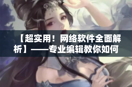 【超實(shí)用！網(wǎng)絡(luò)軟件全面解析】——專業(yè)編輯教你如何學(xué)習(xí)和使用網(wǎng)絡(luò)軟件