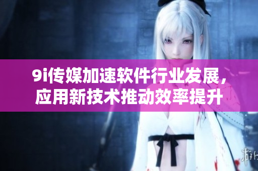 9i傳媒加速軟件行業(yè)發(fā)展，應(yīng)用新技術(shù)推動(dòng)效率提升