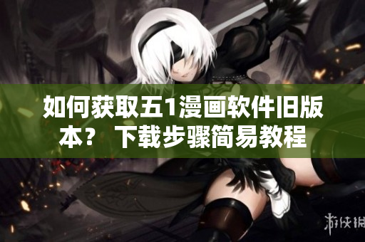 如何獲取五1漫畫軟件舊版本？ 下載步驟簡易教程