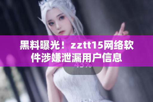 黑料曝光！zztt15網(wǎng)絡(luò)軟件涉嫌泄漏用戶信息