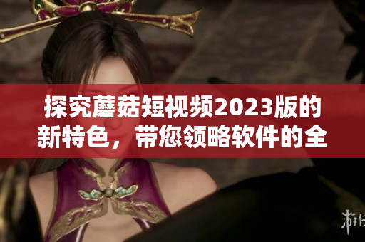 探究蘑菇短視頻2023版的新特色，帶您領(lǐng)略軟件的全新升級