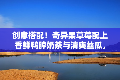 創(chuàng)意搭配！奇異果草莓配上香鮮鴨脖奶茶與清爽絲瓜，美味組合不容錯過