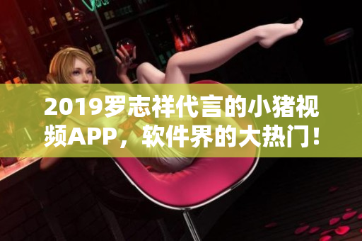 2019羅志祥代言的小豬視頻APP，軟件界的大熱門！