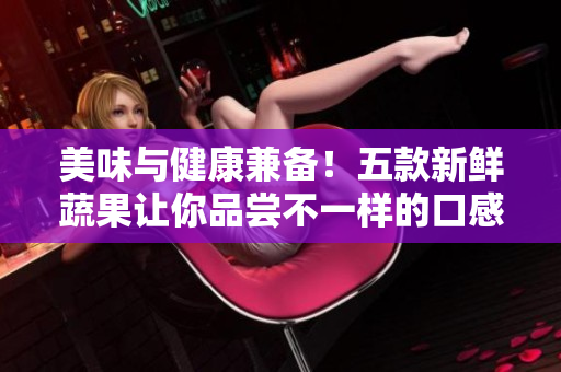 美味與健康兼?zhèn)?！五款新鮮蔬果讓你品嘗不一樣的口感體驗(yàn)