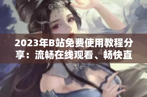 2023年B站免費(fèi)使用教程分享：流暢在線觀看、暢快直播體驗(yàn)！