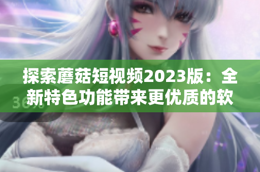探索蘑菇短視頻2023版：全新特色功能帶來(lái)更優(yōu)質(zhì)的軟件體驗(yàn)