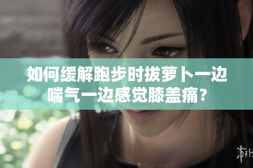 如何緩解跑步時(shí)拔蘿卜一邊喘氣一邊感覺膝蓋痛？