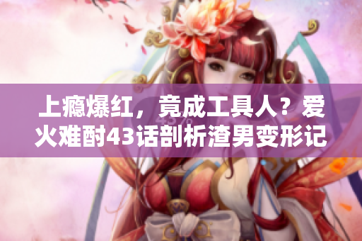 上癮爆紅，竟成工具人？愛(ài)火難酎43話(huà)剖析渣男變形記
