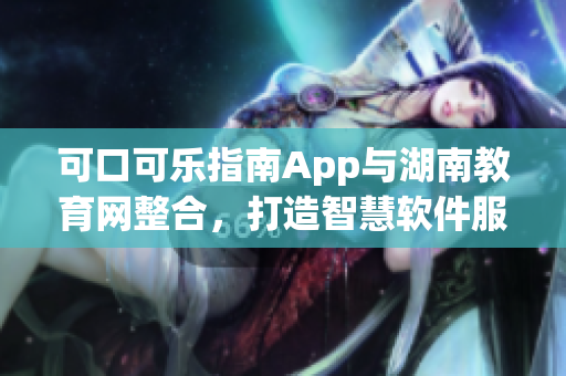 可口可樂指南App與湖南教育網(wǎng)整合，打造智慧軟件服務平臺
