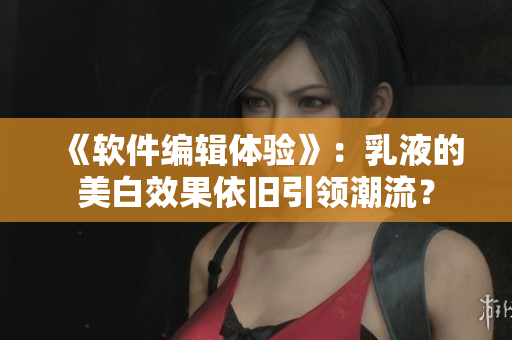 《軟件編輯體驗》：乳液的美白效果依舊引領(lǐng)潮流？