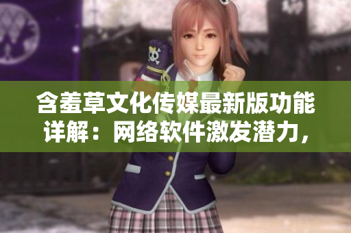 含羞草文化傳媒最新版功能詳解：網(wǎng)絡(luò)軟件激發(fā)潛力，力求創(chuàng)新突破。