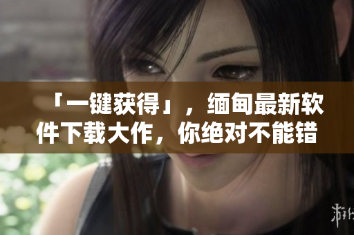 「一鍵獲得」，緬甸最新軟件下載大作，你絕對(duì)不能錯(cuò)過！