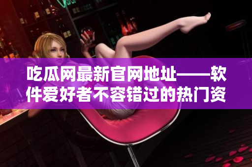 吃瓜網(wǎng)最新官網(wǎng)地址——軟件愛好者不容錯過的熱門資訊平臺