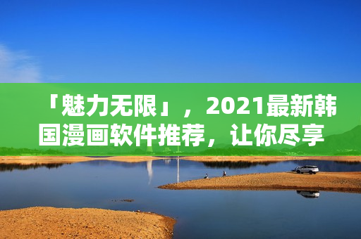 「魅力無限」，2021最新韓國漫畫軟件推薦，讓你盡享閱讀無界！