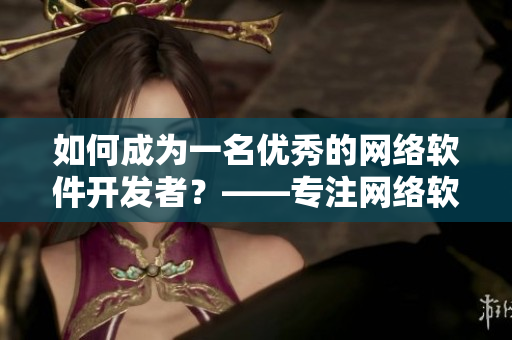 如何成為一名優(yōu)秀的網(wǎng)絡(luò)軟件開發(fā)者？——專注網(wǎng)絡(luò)軟件開發(fā)，掌握實用技能