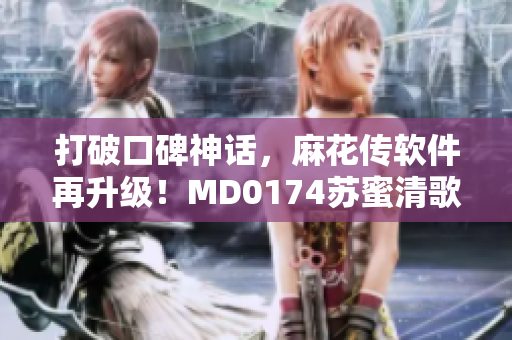 打破口碑神話，麻花傳軟件再升級！MD0174蘇蜜清歌全新版本發(fā)布！