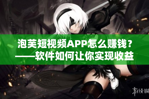 泡芙短視頻APP怎么賺錢？——軟件如何讓你實(shí)現(xiàn)收益？