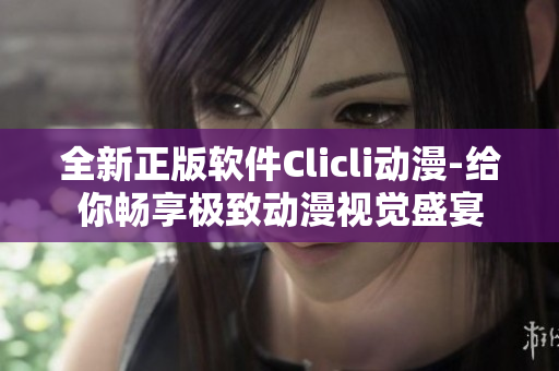 全新正版軟件Clicli動(dòng)漫-給你暢享極致動(dòng)漫視覺盛宴