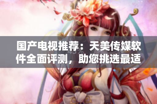 國產(chǎn)電視推薦：天美傳媒軟件全面評測，助您挑選最適合的智能電視