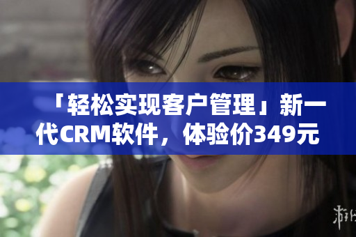 「輕松實現(xiàn)客戶管理」新一代CRM軟件，體驗價349元月