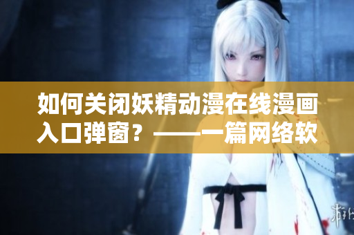 如何關(guān)閉妖精動(dòng)漫在線漫畫入口彈窗？——一篇網(wǎng)絡(luò)軟件編輯必備的解決方案