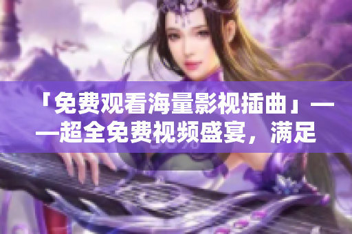 「免費觀看海量影視插曲」——超全免費視頻盛宴，滿足你對影視插曲的所有渴望！