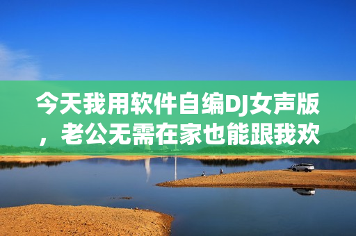 今天我用軟件自編DJ女聲版，老公無(wú)需在家也能跟我歡度周末