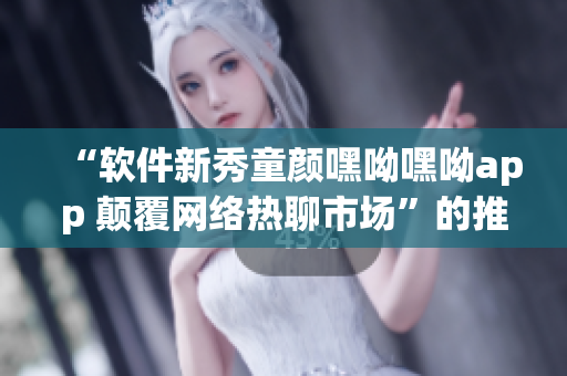 “軟件新秀童顏嘿呦嘿呦app 顛覆網(wǎng)絡(luò)熱聊市場(chǎng)”的推廣報(bào)道