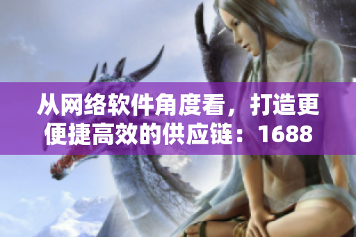 從網(wǎng)絡(luò)軟件角度看，打造更便捷高效的供應(yīng)鏈：1688網(wǎng)頁版全新升級