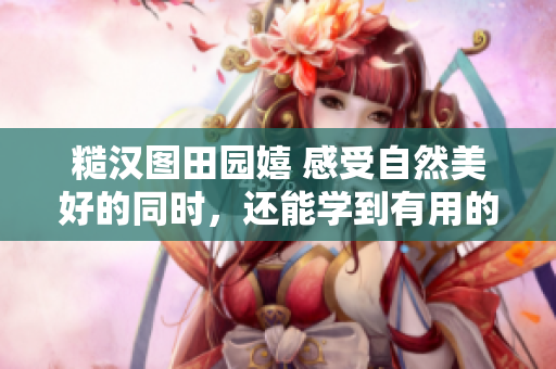 糙漢圖田園嬉 感受自然美好的同時(shí)，還能學(xué)到有用的技能!