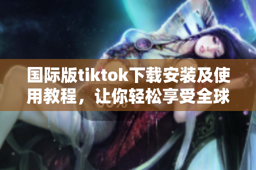 國(guó)際版tiktok下載安裝及使用教程，讓你輕松享受全球最熱視頻分享平臺(tái)