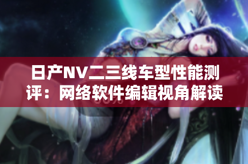 日產(chǎn)NV二三線車型性能測(cè)評(píng)：網(wǎng)絡(luò)軟件編輯視角解讀