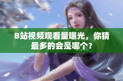 B站視頻觀看量曝光，你猜最多的會(huì)是哪個(gè)？