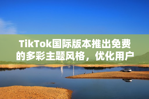 TikTok國(guó)際版本推出免費(fèi)的多彩主題風(fēng)格，優(yōu)化用戶體驗(yàn)