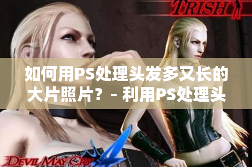 如何用PS處理頭發(fā)多又長(zhǎng)的大片照片？- 利用PS處理頭發(fā)厚重的照片