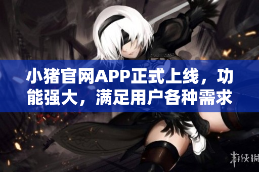 小豬官網(wǎng)APP正式上線，功能強(qiáng)大，滿足用戶各種需求