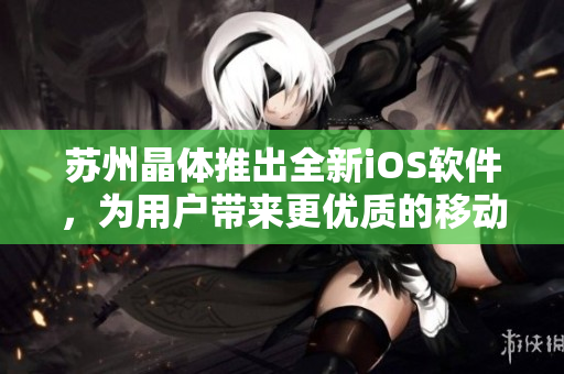蘇州晶體推出全新iOS軟件，為用戶帶來更優(yōu)質(zhì)的移動端使用體驗