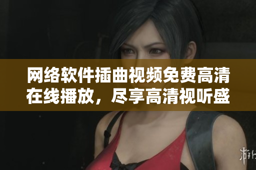 網(wǎng)絡(luò)軟件插曲視頻免費高清在線播放，盡享高清視聽盛宴