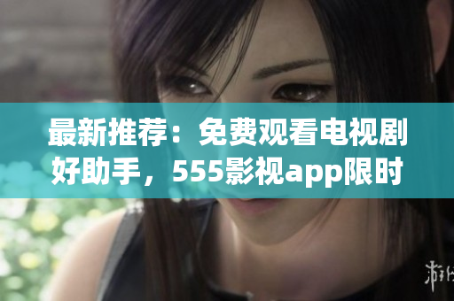 最新推薦：免費(fèi)觀看電視劇好助手，555影視app限時(shí)下載！
