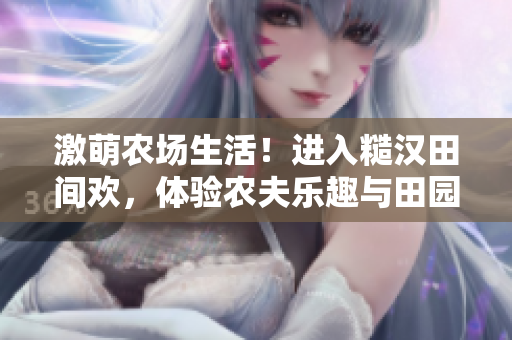 激萌農(nóng)場生活！進入糙漢田間歡，體驗農(nóng)夫樂趣與田園魅力