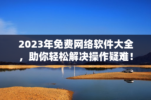 2023年免費網(wǎng)絡(luò)軟件大全，助你輕松解決操作疑難！