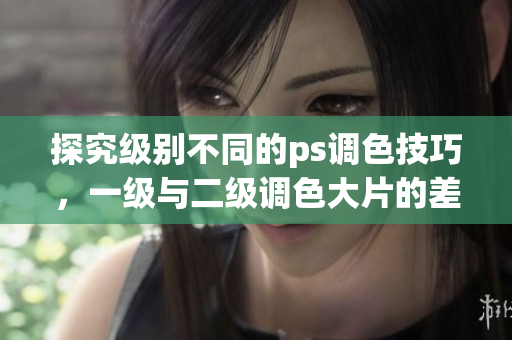 探究級(jí)別不同的ps調(diào)色技巧，一級(jí)與二級(jí)調(diào)色大片的差別何在