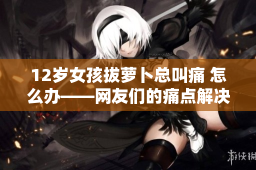12歲女孩拔蘿卜總叫痛 怎么辦——網(wǎng)友們的痛點(diǎn)解決方案