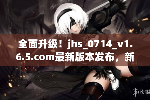 全面升級！jhs_0714_v1.6.5.com最新版本發(fā)布，新增多項功能和修復(fù)BUG