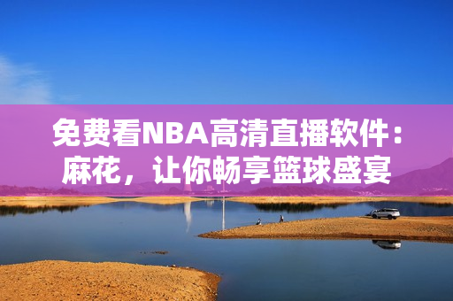 免費(fèi)看NBA高清直播軟件：麻花，讓你暢享籃球盛宴
