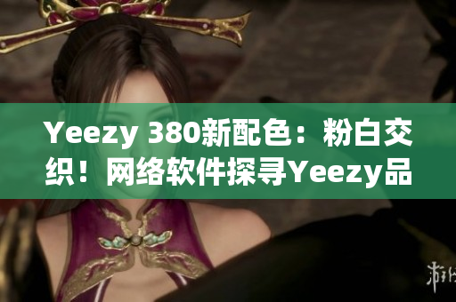 Yeezy 380新配色：粉白交織！網(wǎng)絡(luò)軟件探尋Yeezy品質(zhì)之路