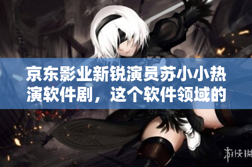 京東影業(yè)新銳演員蘇小小熱演軟件劇，這個軟件領(lǐng)域的小鮮肉有哪些作品？